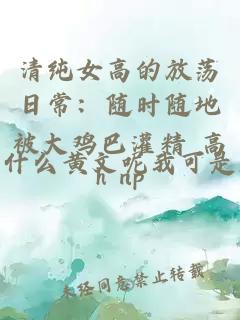 清纯女高的放荡日常：随时随地被大鸡巴灌精 高h np